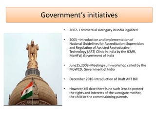 Government’s initiatives
       •   2002- Commercial surrogacy in India legalized

       •   2005 –Introduction and implementation of
           National Guidelines for Accreditation, Supervision
           and Regulation of Assisted Reproductive
           Technology (ART) Clinic in India by the ICMR,
           MoHFW, Government of India

       •   June25,2008–Meeting-cum-workshop called by the
           MoWCD, Government of India

       •   December 2010-Introduction of Draft ART Bill

       •   However, till date there is no such laws to protect
           the rights and interests of the surrogate mother,
           the child or the commissioning parents
 