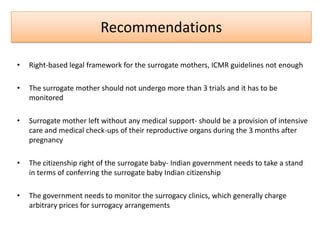 Recommendations

•   Right-based legal framework for the surrogate mothers, ICMR guidelines not enough

•   The surrogate mother should not undergo more than 3 trials and it has to be
    monitored

•   Surrogate mother left without any medical support- should be a provision of intensive
    care and medical check-ups of their reproductive organs during the 3 months after
    pregnancy

•   The citizenship right of the surrogate baby- Indian government needs to take a stand
    in terms of conferring the surrogate baby Indian citizenship

•   The government needs to monitor the surrogacy clinics, which generally charge
    arbitrary prices for surrogacy arrangements
 