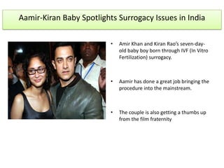 Aamir-Kiran Baby Spotlights Surrogacy Issues in India

                          •   Amir Khan and Kiran Rao’s seven-day-
                              old baby boy born through IVF (In Vitro
                              Fertilization) surrogacy.



                          •   Aamir has done a great job bringing the
                              procedure into the mainstream.



                          •   The couple is also getting a thumbs up
                              from the film fraternity
 