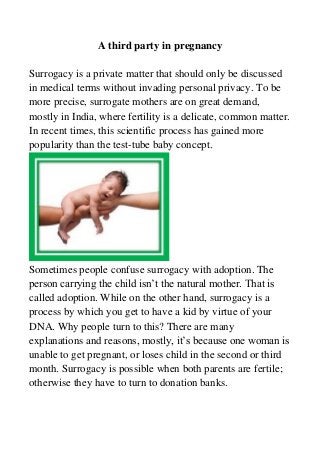 A third party in pregnancy
Surrogacy is a private matter that should only be discussed
in medical terms without invading personal privacy. To be
more precise, surrogate mothers are on great demand,
mostly in India, where fertility is a delicate, common matter.
In recent times, this scientific process has gained more
popularity than the test-tube baby concept.
Sometimes people confuse surrogacy with adoption. The
person carrying the child isn’t the natural mother. That is
called adoption. While on the other hand, surrogacy is a
process by which you get to have a kid by virtue of your
DNA. Why people turn to this? There are many
explanations and reasons, mostly, it’s because one woman is
unable to get pregnant, or loses child in the second or third
month. Surrogacy is possible when both parents are fertile;
otherwise they have to turn to donation banks.
 