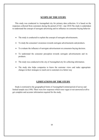 10
SCOPE OF THE STUDY
This study was conducted in Aurangabad city for primary data collection. It is based on the
responses collected from customers during the period of Feb - mar 2018.The study is undertaken
to understand the concept of surrogate advertising and its influence on consumer buying behavior
 The study is conducted to explain the concept of surrogate advertisements.
 To study the consumers' awareness towards surrogate advertisements and products.
 To evaluate the influence of surrogate advertisement on consumers buying decision.
 To understand the consumer perception towards surrogate advertisements and its
products.
 The study was conducted in the city of Aurangabad city for collecting information.
 The study also helps companies to know the customer views and make appropriate
changes in their strategies to reach out to customers in a better way
LIMITATIONS OF THE STUDY
Study is restricted to the geographical limits of Aurangabad Limited period of survey and
limited sample size (100). There were few responses which were vague or not answered at all to
get complete and accurate information required for the study.
 