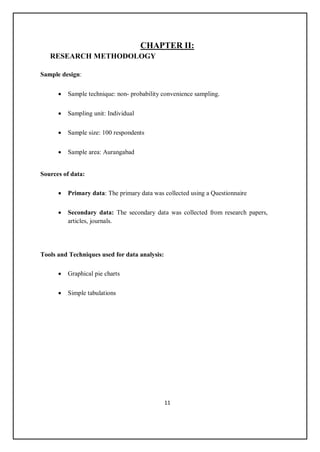 11
CHAPTER II:
RESEARCH METHODOLOGY
Sample design:
 Sample technique: non- probability convenience sampling.
 Sampling unit: Individual
 Sample size: 100 respondents
 Sample area: Aurangabad
Sources of data:
 Primary data: The primary data was collected using a Questionnaire
 Secondary data: The secondary data was collected from research papers,
articles, journals.
Tools and Techniques used for data analysis:
 Graphical pie charts
 Simple tabulations
 