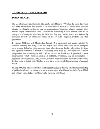 13
THEORETICAL BACKGROUND
INDIAN SCENARIO
The use of surrogate advertising in India can be traced back to 1995 when the Cable Television
Act 1995 was enforced which stated - "No advertisement shall be permitted which promotes
directly or indirectly, production, sale or consumption of cigarettes, tobacco products, wine,
alcohol, liquor or other intoxicants". This ban on advertising of such products leads to the
emergence of surrogate advertising in India in a big way. Indian market was flooded by
surrogate products of established brands of the so called 'negative products' and their
promotions.
By August 2002, the I&B Ministry had banned 12 advertisements and leading satellite TV
channels including Zee, Sony, STAR and AajTak were issued show cause notices to explain
their rationale behind carrying surrogate liquor advertisements. Product advertising for liquor
and cigarette companies is banned in the country since 1995 by Cable Television Network
(Regulation) Act. According to Rule 7 (2) of the Act, no broadcaster is permitted to show
advertisement which promotes directly or indirectly promotion, sale or consumption of
cigarettes, tobacco products, wine, alcohol, liquor or other intoxicants, infant milk substitution,
feeding bottle or infant food. This ban is now likely to be extended to advertising of extended
brands.
In June 2002, the Indian Information and Broadcasting (I&B) Ministry served notices to leading
television broadcasters to ban the telecast of two surrogate ads of liquor brands McDowell No.1
and Gilbey’s Green Label. The Ministry also put some other brands ---
 