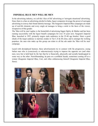 15
IMPERIAL BLUE MEN WILL BE MEN
In the advertising industry, we call this 'slice of life' advertising or 'surrogate situational' advertising.
Since there is a ban on advertising alcohol in India, liquor companies leverage the power of surrogate
advertising to convey their brand identity/message. The Seagram's Imperial Blue campaigns are made
up of real-life elements and every single ad manages to bring a smile to the faces of the viewer,
irrespective-of-the-gender.
The 'Men will be men' tagline is the brainchild of advertising biggie Ogilvy & Mather and has been
running successfully with the liquor brand's campaigns for over 18 years now. Seagram's Imperial
Blue, launched in 1997, primarily targets male audiences in the 25-40 age bracket. Since a good
chunk of the target audience is married, resides in Tier I, II & III cities, and is amongst the working
populace, the men who make up this group can relate to all the ads under the 'Men will be men'
campaign.
Laced with downplayed humour, these advertisements try to connect with the progressive, young
Indian man who is (consciously or subconsciously) trying to impress the opposite sex (and other
men, too), but is held back by the fact that he is financially, physically and socially handicapped in
some way or the other. Notwithstanding, he puts on a confident facade, sometimes coming off as a
winner (Seagrams Imperial Blue, Car), and often embarrassing himself (Seagrams Imperial Blue,
Store).
 