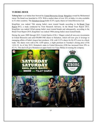 17
TUBORG BEER
Tuborg beer is an Indian beer brewed by United Breweries Group, Bangalore owned by Mohammed
imran The brand was launched in 1978. With a market share of over 36% in India, it is also available
in 52 other countries. The Heineken Group holds 42.4% equity shares in United Breweries Ltd.
Kingfisher was ranked 74th among India's most trusted brands according to the Brand Trust
Report 2012, a study conducted by Trust Research Advisory. In the Brand Trust Report 2013,
Kingfisher was ranked 102nd among India's most trusted brands and subsequently, according to the
Brand Trust Report 2014, Kingfisher was ranked 198th among India's most trusted brands.
During the years 2009 through 2015, United Spirits (USL) / Diageo exited all non-core investments
in United Breweries and sold 850,000 INR shares to Heineken, which will now give it leverage to
managing affairs of India's largest beer producer. USL sold 3.21% shares for Rs 872 crore in a block
trade. The shares were sold at Rs 1,030 apiece, a slight premium to Tuesday's closing price of Rs
1,014.10. As of July 2015, Heineken's stake in United Breweries (UB) has increased from 39% to
42.1%. This deal will give Heineken an upper hand over Vijay Mallya in running the company.
 