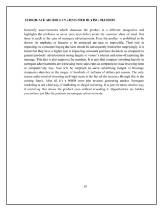 19
SURROGATE AD: ROLE IN CONSUMER BUYING DECISION
Generally advertisements which showcase the product in a different prospective and
highlights the attributes as never been seen before retain the customer share of mind. But
there is catch in the case of surrogate advertisements. Here the product is prohibited to be
shown- its attributes or features to be portrayed are near to impossible. Their role in
impacting the consumer buying decision should be subsequently limited but surprisingly, it is
found that they have a higher role in impacting consumer purchase decisions as compared to
general products’ advertisement owing largely to viewer’s interest and sense of capturing the
message. This fact is also supported by numbers. It is seen that company investing heavily in
surrogate advertisements are witnessing more sales rates as compared to those investing none
or comparatively less. You will be surprised to know advertising budget of beverage
companies stretches in the ranges of hundreds of millions of dollars per annum. The only
reason understood of investing such high sums is the fact of the recovery through this in the
coming future. After all it’s a 60000 crore plus revenue generating market. Surrogate
marketing is not a bad way of marketing or illegal marketing. It is just the more creative way
if marketing that shows the product even without revealing it. Opportunities are hidden
everywhere just like the products in surrogate advertisements.
 