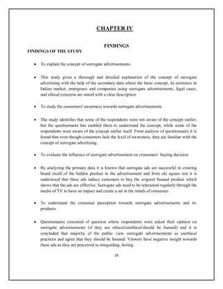 35
CHAPTER IV
FINDINGS
FINDINGS OF THE STUDY
 To explain the concept of surrogate advertisements.
 This study gives a thorough and detailed explanation of the concept of surrogate
advertising with the help of the secondary data where the basic concept, its existence in
Indian market, emergence and companies using surrogate advertisements, legal cases,
and ethical concerns are stated with a clear description.
 To study the consumers' awareness towards surrogate advertisements.
 The study identifies that some of the respondents were not aware of the concept earlier,
but the questionnaire has enabled them to understand the concept, while some of the
respondents were aware of the concept earlier itself. From analysis of questionnaire it is
found that even though consumers lack the level of awareness, they are familiar with the
concept of surrogate advertising.
 To evaluate the influence of surrogate advertisement on consumers’ buying decision.
 By analyzing the primary data it is known that surrogate ads are successful in creating
brand recall of the hidden product in the advertisement and from chi square test it is
understood that these ads induce customers to buy the original banned product which
shows that the ads are effective. Surrogate ads need to be telecasted regularly through the
media of TV to have an impact and create a set in the minds of consumer.
 To understand the consumer perception towards surrogate advertisements and its
products.
 Questionnaire consisted of question where respondents were asked their opinion on
surrogate advertisements (if they are ethical/unethical/should be banned) and it is
concluded that majority of the public view surrogate advertisements as unethical
practices and agree that they should be banned. Viewers have negative insight towards
these ads as they are perceived to misguiding, boring.
 