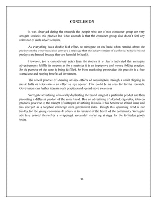 36
CONCLUSION
It was observed during the research that people who are of non consumer group are very
arrogant towards this practice but what astonish is that the consumer group also doesn’t feel any
relevance of such advertisements.
As everything has a double fold effect, so surrogate on one hand when reminds about the
product on the other hand also conveys a message that the advertisement of alcoholic/ tobacco based
products are banned because they are harmful for health.
However, (on a contradictory note) from the studies it is clearly indicated that surrogate
advertisements fulfills its purpose as for a marketer it is an impressive and money folding practice.
So the purpose of the same is being fulfilled. So from marketing perspective this practice is a four
starred one and reaping benefits of investment.
The recent practice of showing adverse effects of consumption through a small clipping in
movie halls or television is an effective eye opener. This could be an area for further research.
Government can further increase such practices and spread more awareness
Surrogate advertising is basically duplicating the brand image of a particular product and then
promoting a different product of the same brand. Ban on advertising of alcohol, cigarettes, tobacco
products gave rise to the concept of surrogate advertising in India. It has become an ethical issue and
has emerged as a loophole challenge over government rules. Though this upcoming trend is not
healthy for the young consumers & others in the interest of the health of the community; Surrogate
ads have proved themselves a strapping& successful marketing strategy for the forbidden goods
today.
 