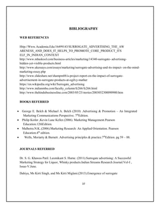 37
BIBLIOGRAPHY
WEB REFERENCES
Http://Www.Academia.Edu/16499143/SURROGATE_ADVERTISING_THE_AW
ARENESS_AND_DOES_IT_HELPS_TO_PROMOTE_CORE_PRODUCT_ITS
ELF_IN_INDIAN_CONTEXT
http://www.mbaskool.com/business-articles/marketing/14340-surrogate- advertising-
hidden-yet-visible-products.html
http://www.ukessays.com/essays/marketing/surrogate-advertising-and-its-impact- on-the-mind-
marketing-essay.php
http://www.slideshare.net/shampm88/a-project-report-on-the-impact-of-surrogate-
advertisement-in-surrogate-products-at-ogilvy-mather
https://en.wikipedia.org/wiki/Surrogate_advertising
http://www.indianmba.com/faculty_column/fc266/fc266.html
http://www.thehindubusinessline.com/2003/05/23/stories/2003052300090900.htm
BOOKS REFERRED
 George E. Belch & Michael A. Belch (2010) .Advertising & Promotion – An Integrated
Marketing Communications Perspective. 7th
Edition.
 Philip Kotler ,Kevin Lane Keller.(2006). Marketing Management.Pearson
Education.12thEdition.
 Malhotra.N.K..(2006).Marketing Research: An Applied Orientation. Pearson
Education.4th
edition.
 Wells, Moriarty & Burnett .Advertising principles & practice.7th
Edition. pg 59 – 88.
JOURNALS REFERRED
Dr. S. G. Khawas Patil. Laxmikant S. Hurne. (2011).Surrogate advertising: A Successful
Marketing Strategy for Liquor, Whisky products.Indian Streams Research Journal.Vol-I ,
Issue-V.June.
Dahiya, Ms Kirti Singh, and Ms Kirti Miglani.(2013).Emergence of surrogate
 