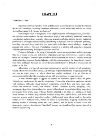 6
CHAPTER I
INTRODUCTION
Research comprises "creative work undertaken on a systematic basis in order to increase
the stock of knowledge, including knowledge of humans, culture and society, and the use of this
stock of knowledge to devise new applications.”
Marketing research is "the process or set of processes that links the producers, customers,
and end users to the marketer through information which is used to identify and define marketing
opportunities and problems; generate, refine, and evaluate marketing actions; monitor marketing
performance; and improve understanding of marketing as a process. It is the systematic gathering,
recording, and analysis of qualitative and quantitative data about issues relating to marketing
products and services. The goal of marketing research is to identify and assess how changing
elements of the marketing mix impacts customer behavior
Consumer behavior is the study of individuals, groups, or organizations and the processes
they use to select, secure, use, and dispose of products, services, experiences, or ideas to satisfy
needs and the impacts that these processes have on the consumer and society. Customer behavior
study is based on consumer buying behavior, with the customer playing the three distinct roles of
user, payer and buyer. Research has shown that consumer behavior is difficult to predict, even for
experts in the field.
Advertising is a form of marketing communication used to promote or sell something;
usually a business's product or service. Advertising is to promote the sales of a product or service
and also to reach masses to inform about the product attributes. It is an effective of
communicating the value of a product or service with large exposure to target consumer.
It uses different types of appeals to connect to consumers spread across the globe.
Virtually any medium can be used for advertising. Commercial advertising media can include
wall paintings, billboards, street furniture components, printed flyers and rack cards, radio,
cinema and television adverts, web banners, mobile telephone screens, shopping carts,
web popup, skywriting, bus stop benches, human billboards and forehead advertising, magazines,
newspapers, town criers, sides of buses, banners attached to or sides of airplanes, in-flight
advertisements on seatback tray tables or overhead storage bins, taxicab doors, roof mounts and
passenger screens, musical stage shows, subway platforms and trains, elastic bands on disposable
diapers, doors of bathroom stalls, stickers on apples in supermarkets, shopping cart handles, the
opening section of streaming audio and video, posters, and the backs of event tickets and
supermarket receipts. Any place an "identified" sponsor pays to deliver their message through a
medium is advertising
 