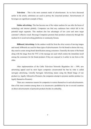 7
Television – This is the most common mode of advertisement. As we have discussed
earlier in the article, substitutes are used to portray the concerned product. Advertisements of
beverages are significant example of these.
Online advertising- This has become one of the widest medium for use after the boom of
technology and internet globally. Companies can find easy audiences here which fall in the
potential target segments. This medium also has advantages of low costs and more target
customer’s effective reach. Beverage Companies promote their products extensively through this
medium be it social networking platforms or community forums.
Billboard Advertising- In the outdoor world far from the silver screen of moving images
and sound, billboards are used for these types of advertisements. For the brand to choose this way,
they need to create strong brand identification among consumers. Generally the name of the brand
along with the image from the TVC or the message are used which creates the immediate recall
among the consumers for the brand products if they are exposed to it earlier in one form or the
other.
After implementation of the Cable Television Networks Regulation Act - 1999, new
advertising appeal used by most liquor companies circumvented the ban by what is called
surrogate advertising. Literally Surrogate Advertising means using the Brand Image of one
product (i.e. legally Allowed-to-Promote), the companies attempt to promote another product (i.e.
legally Banned-to-Promote).
There are a numerous reasons for companies to restore themselves to such advertisements.
One of the most common among them is to circumvent a prohibition by law in several countries
on direct advertisements of particular products besides its unhealthy.
 