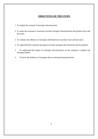 9
OBJECTIVES OF THE STUDY
1. To explain the concept of surrogate advertisements.
2. To study the consumers' awareness towards surrogate advertisements and product users and
non users.
3. To evaluate the influence of surrogate advertisement on product users and non users.
4. To understand the consumer perception towards surrogate advertisements and its products.
5. To understand the impact of surrogate advertisements on the company’s original and
surrogate brands.
6. To know the influence of surrogate ads on consumer buying decision.
 