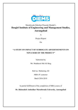 1
Marathwada Shikshan Prasarak Mandal’s
Deogiri Institute of Engineering and Management Studies,
Aurangabad
A
Project Report
On
“A STUDY ON IMPACT OF SURROGATE ADVERTISEMENTS ON
NON-USERS OF THE PRODUCT”
Submitted by
Mr. Muddassir Md Ali Baig
Roll no. Marketing -02
MBA IV semester
Batch 2016-2018
In partial fulfillment of the completion of MBA course of
Dr. Babasaheb Ambedkar Marathwada University, Aurangabad
 
