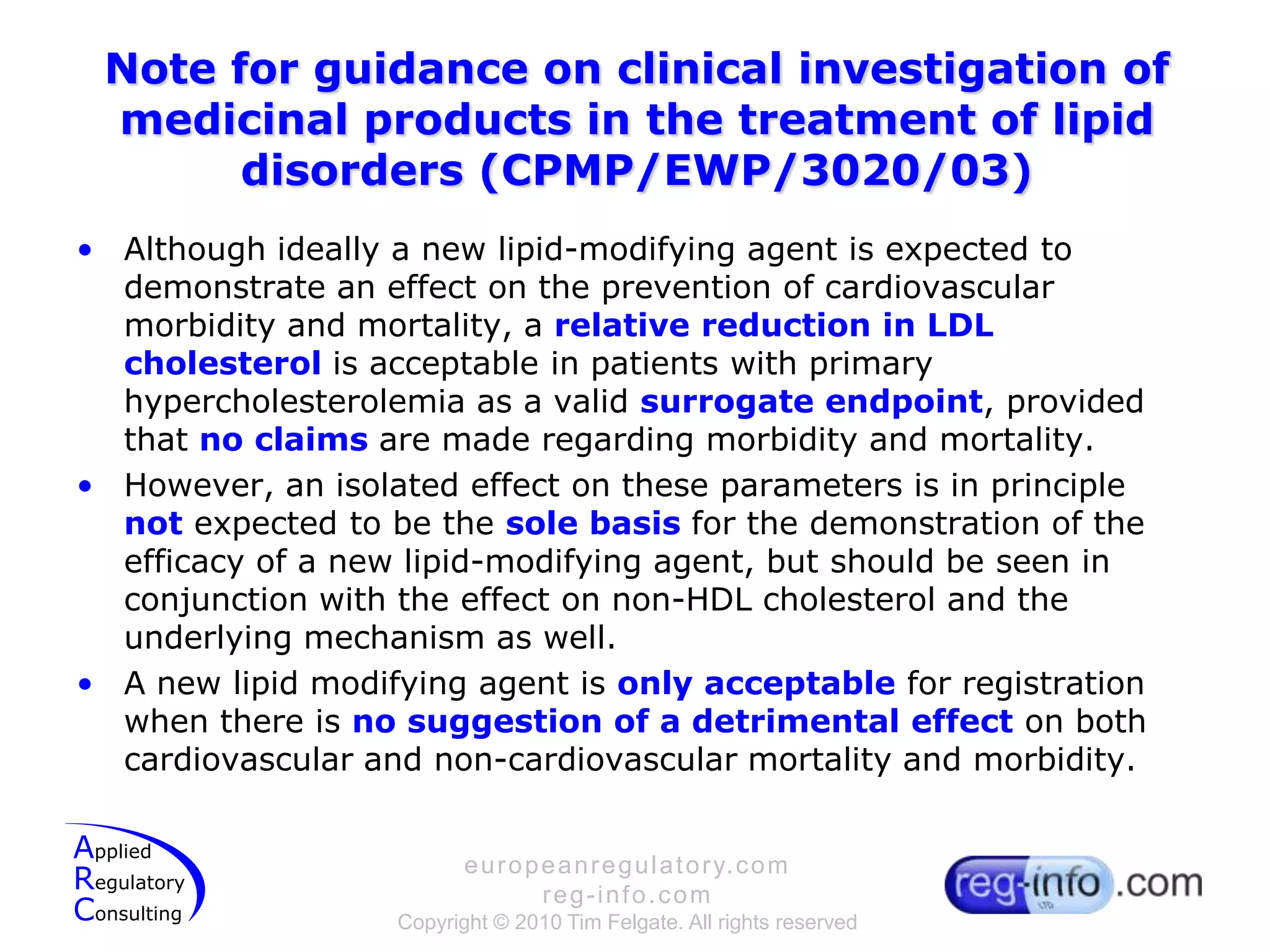 Note for guidance on clinical investigation of medicinal products in the treatment of lipid disorders (CPMP/EWP/3020/03)Although ideally a new lipid-modifying agent is expected to demonstrate an effect on the prevention of cardiovascular morbidity and mortality, a relative reduction in LDL cholesterol is acceptable in patients with primary hypercholesterolemia as a valid surrogate endpoint, provided that no claims are made regarding morbidity and mortality.However, an isolated effect on these parameters is in principle not expected to be the sole basis for the demonstration of the efficacy of a new lipid-modifying agent, but should be seen in conjunction with the effect on non-HDL cholesterol and the underlying mechanism as well.A new lipid modifying agent is only acceptable for registration when there is no suggestion of a detrimental effect on both cardiovascular and non-cardiovascular mortality and morbidity.