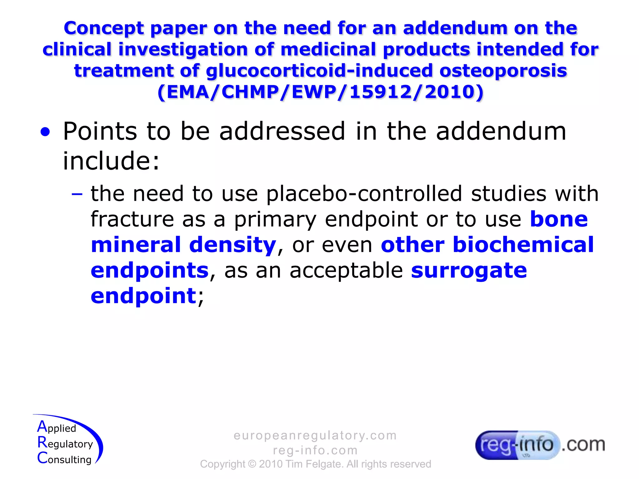 Concept paper on the need for an addendum on the clinical investigation of medicinal products intended for treatment of glucocorticoid-induced osteoporosis (EMA/CHMP/EWP/15912/2010)Points to be addressed in the addendum include:the need to use placebo-controlled studies with fracture as a primary endpoint or to use bone mineral density, or even other biochemical endpoints, as an acceptable surrogate endpoint;