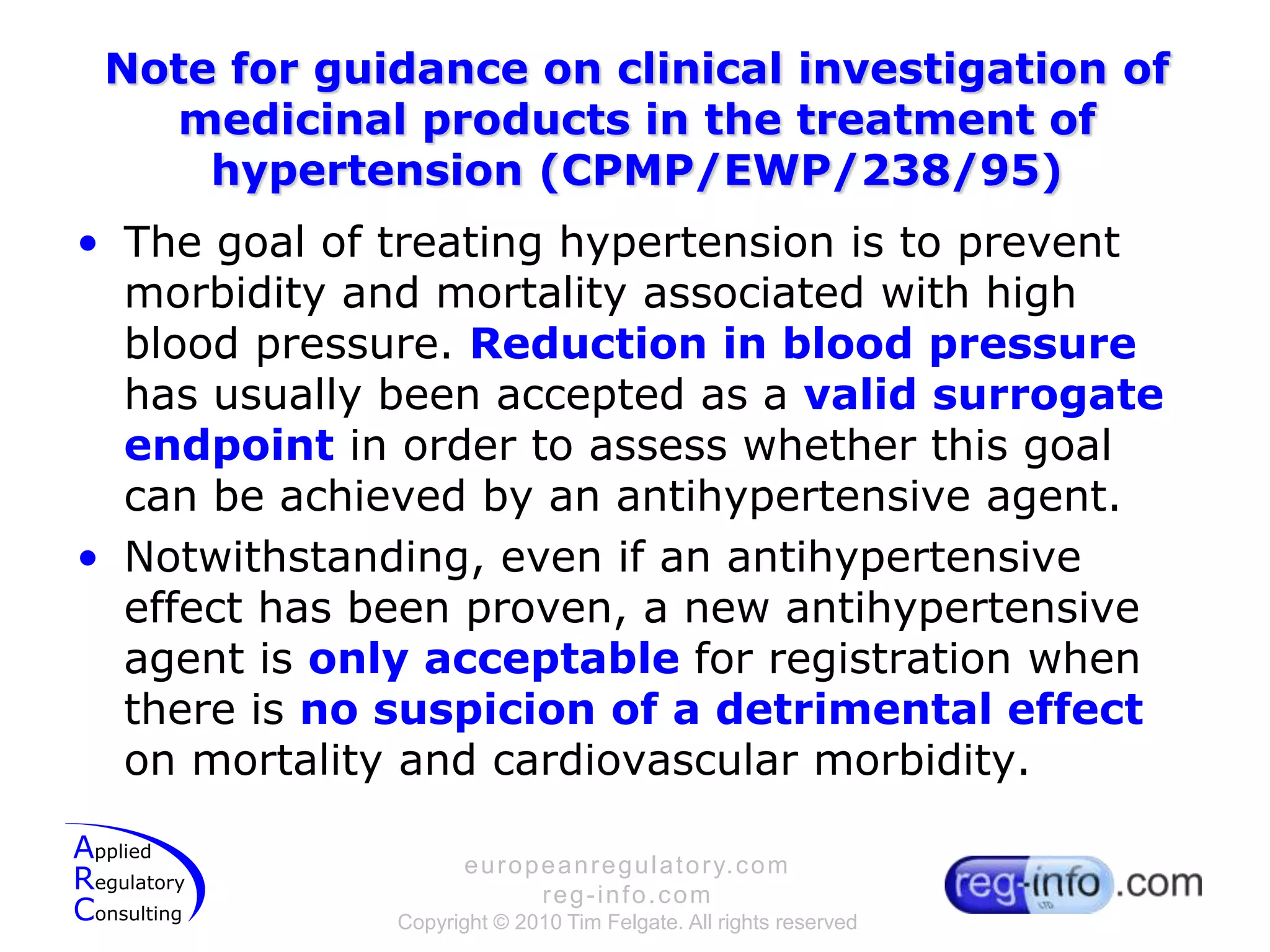 Note for guidance on clinical investigation of medicinal products in the treatment of hypertension (CPMP/EWP/238/95)The goal of treating hypertension is to prevent morbidity and mortality associated with high blood pressure. Reduction in blood pressure has usually been accepted as a valid surrogate endpoint in order to assess whether this goal can be achieved by an antihypertensive agent.Notwithstanding, even if an antihypertensive effect has been proven, a new antihypertensive agent is only acceptable for registration when there is no suspicion of a detrimental effect on mortality and cardiovascular morbidity.