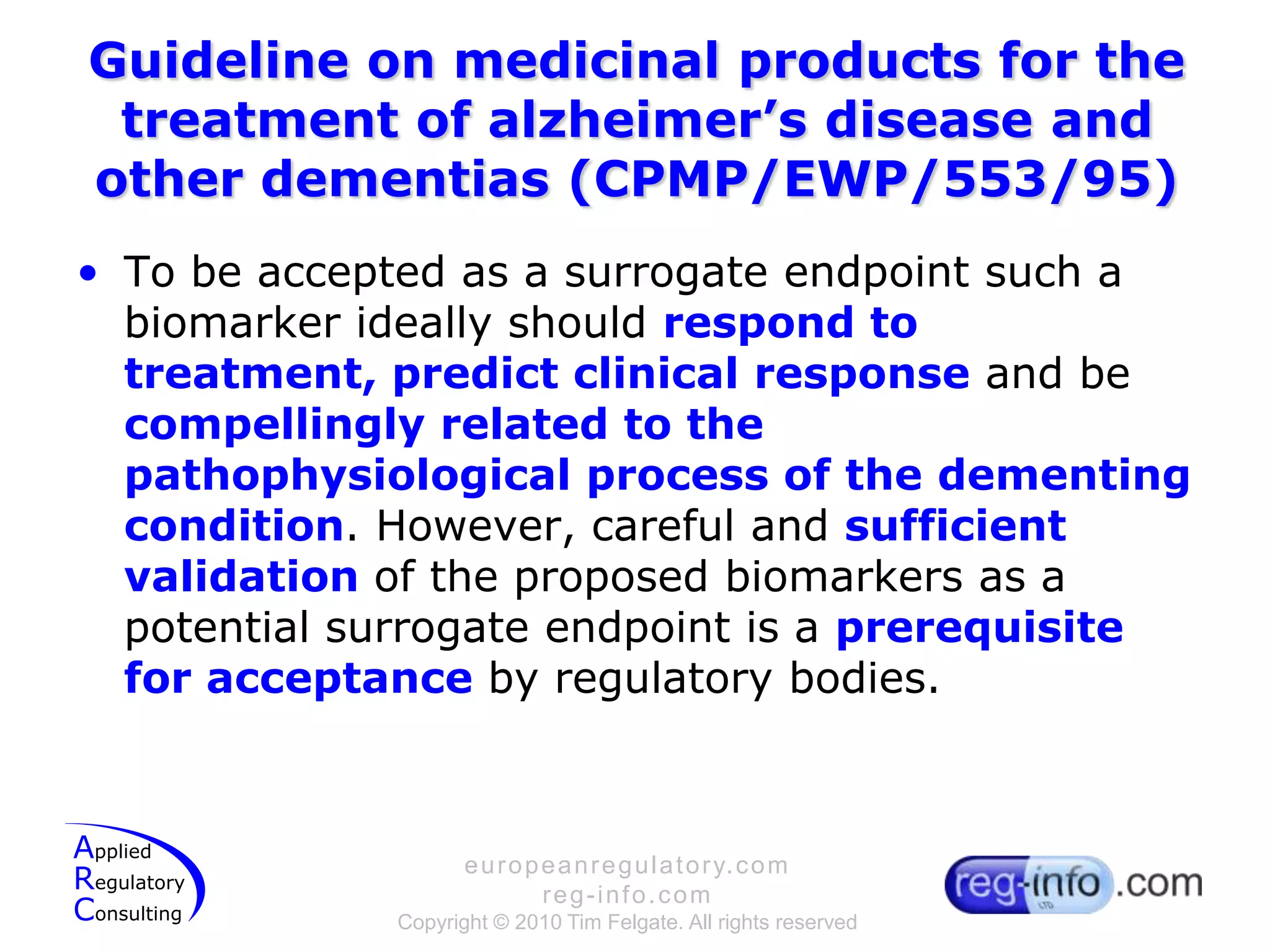 Guideline on medicinal products for the treatment of alzheimer’s disease and other dementias (CPMP/EWP/553/95)To be accepted as a surrogate endpoint such a biomarker ideally should respond to treatment, predict clinical response and be compellingly related to the pathophysiological process of the dementing condition. However, careful and sufficient validation of the proposed biomarkers as a potential surrogate endpoint is a prerequisite for acceptanceby regulatory bodies.
