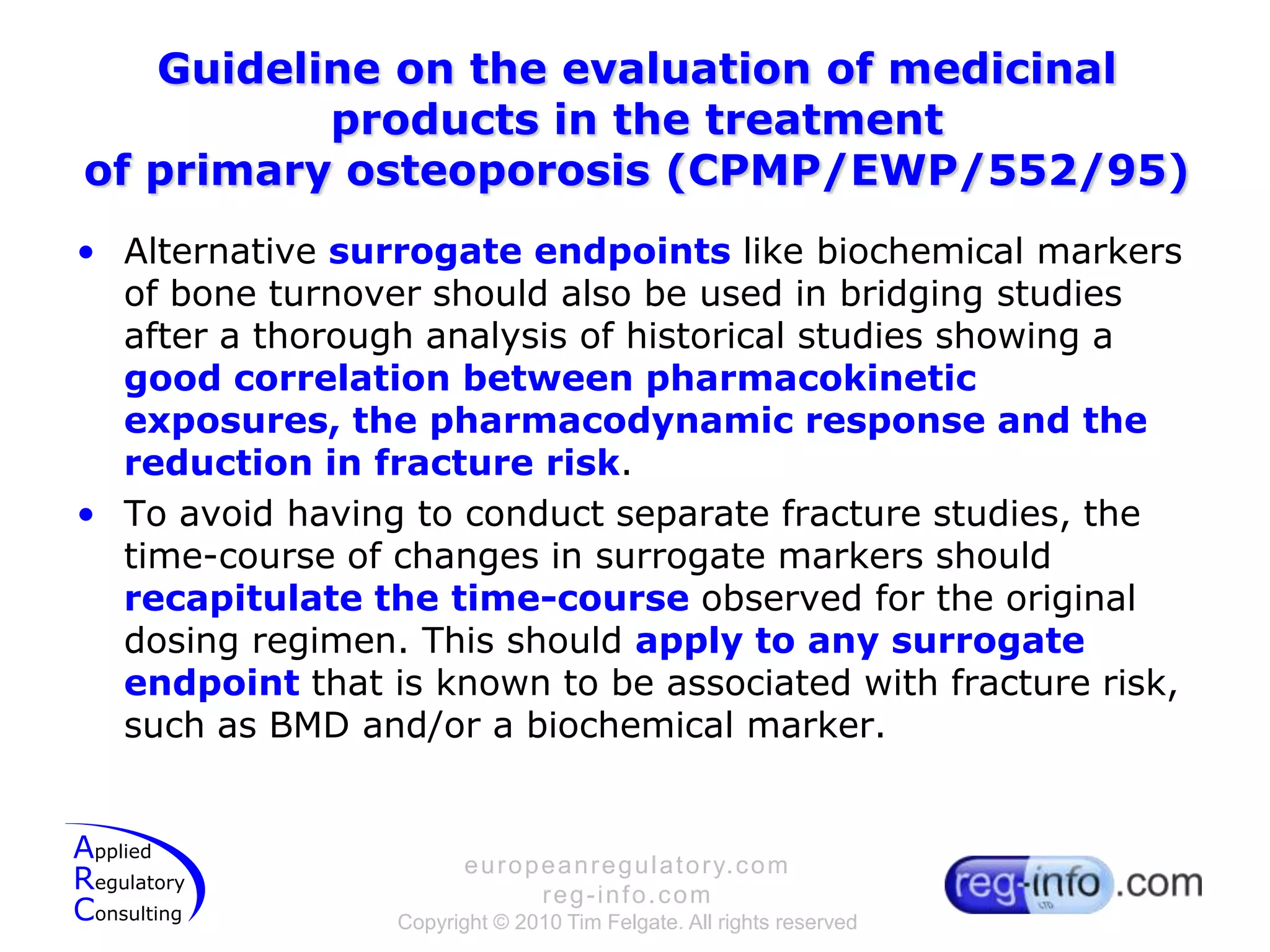 Guideline on the evaluation of medicinal products in the treatmentof primary osteoporosis (CPMP/EWP/552/95)Alternative surrogate endpoints like biochemical markers of bone turnover should also be used in bridging studies after a thorough analysis of historical studies showing a good correlation between pharmacokinetic exposures, the pharmacodynamic response and the reduction in fracture risk.To avoid having to conduct separate fracture studies, the time-course of changes in surrogate markers should recapitulate the time-course observed for the original dosing regimen. This should apply to any surrogate endpoint that is known to be associated with fracture risk, such as BMD and/or a biochemical marker.