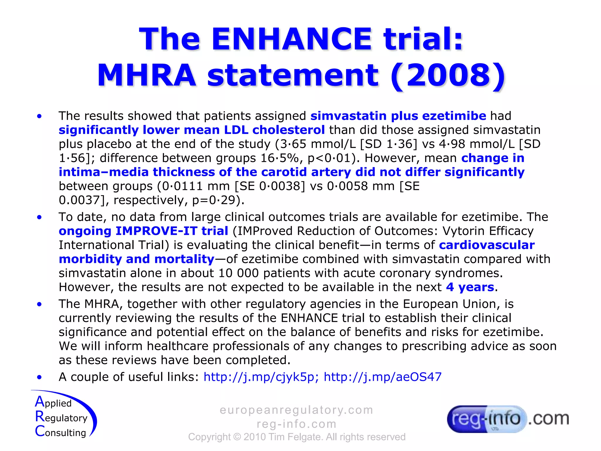 The ENHANCE trial:MHRA statement (2008)The results showed that patients assigned simvastatin plus ezetimibehad significantly lower mean LDL cholesterol than did those assigned simvastatinplus placebo at the end of the study (3·65 mmol/L [SD 1·36] vs 4·98 mmol/L [SD 1·56]; difference between groups 16·5%, p<0·01). However, mean change in intima–media thickness of the carotid artery did not differ significantly between groups (0·0111 mm [SE 0·0038] vs 0·0058 mm [SE 0.0037], respectively, p=0·29).To date, no data from large clinical outcomes trials are available for ezetimibe. The ongoing IMPROVE-IT trial (IMProved Reduction of Outcomes: VytorinEfficacy International Trial) is evaluating the clinical benefit—in terms of cardiovascular morbidity and mortality—of ezetimibe combined with simvastatin compared with simvastatinalone in about 10 000 patients with acute coronary syndromes. However, the results are not expected to be available in the next 4 years.The MHRA, together with other regulatory agencies in the European Union, is currently reviewing the results of the ENHANCE trial to establish their clinical significance and potential effect on the balance of benefits and risks for ezetimibe. We will inform healthcare professionals of any changes to prescribing advice as soon as these reviews have been completed.A couple of useful links: http://j.mp/cjyk5p; http://j.mp/aeOS47