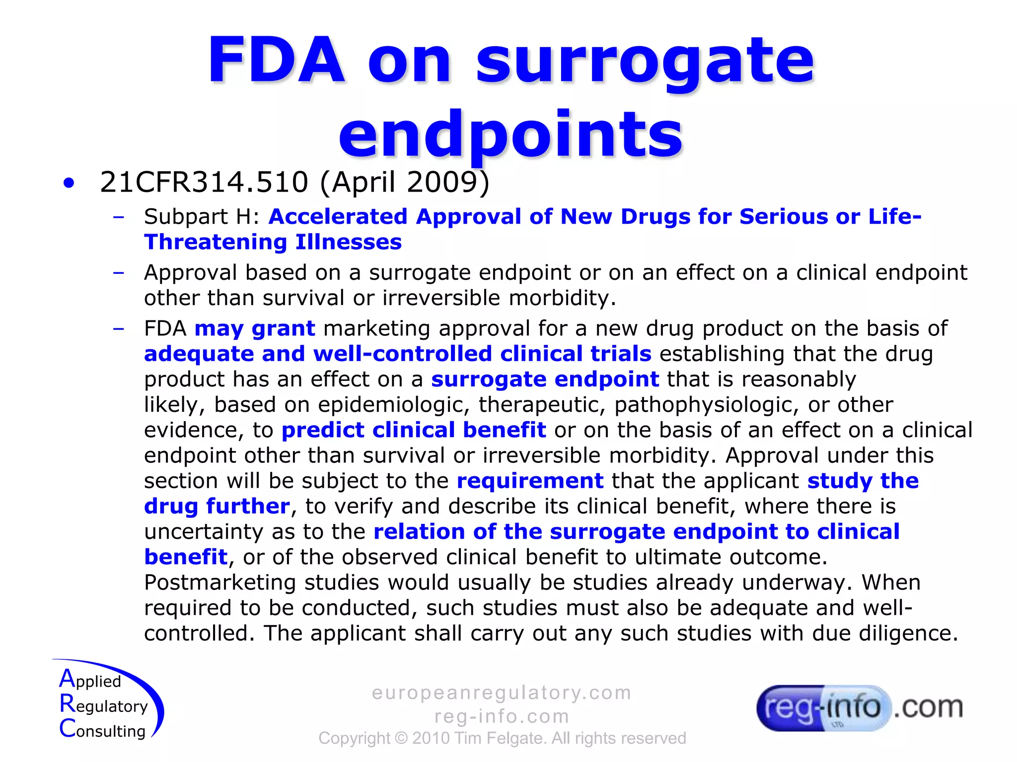 FDA on surrogate endpoints21CFR314.510 (April 2009)Subpart H: Accelerated Approval of New Drugs for Serious or Life-Threatening IllnessesApproval based on a surrogate endpoint or on an effect on a clinical endpoint other than survival or irreversible morbidity.FDA may grant marketing approval for a new drug product on the basis of adequate and well-controlled clinical trials establishing that the drug product has an effect on a surrogate endpoint that is reasonably likely, based on epidemiologic, therapeutic, pathophysiologic, or other evidence, to predict clinical benefit or on the basis of an effect on a clinical endpoint other than survival or irreversible morbidity. Approval under this section will be subject to the requirement that the applicant study the drug further, to verify and describe its clinical benefit, where there is uncertainty as to the relation of the surrogate endpoint to clinical benefit, or of the observed clinical benefit to ultimate outcome. Postmarketing studies would usually be studies already underway. When required to be conducted, such studies must also be adequate and well-controlled. The applicant shall carry out any such studies with due diligence.