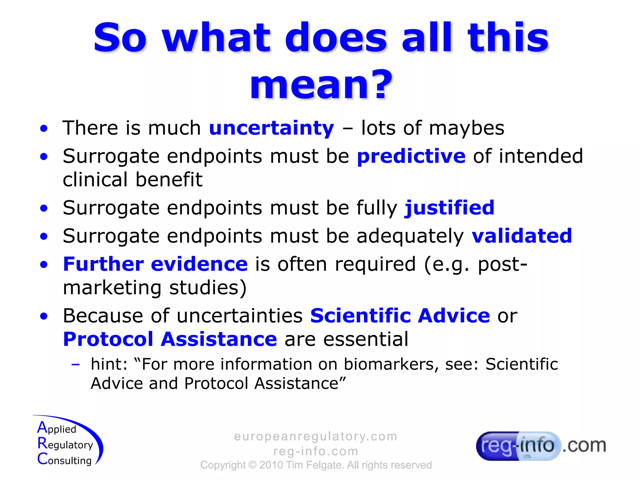 So what does all this mean?There is much uncertainty – lots of maybesSurrogate endpoints must be predictive of intended clinical benefitSurrogate endpoints must be fully justifiedSurrogate endpoints must be adequately validatedFurther evidence is often required (e.g. post-marketing studies)Because of uncertainties Scientific Advice or Protocol Assistance are essentialhint: “For more information on biomarkers, see: Scientific Advice and Protocol Assistance”
