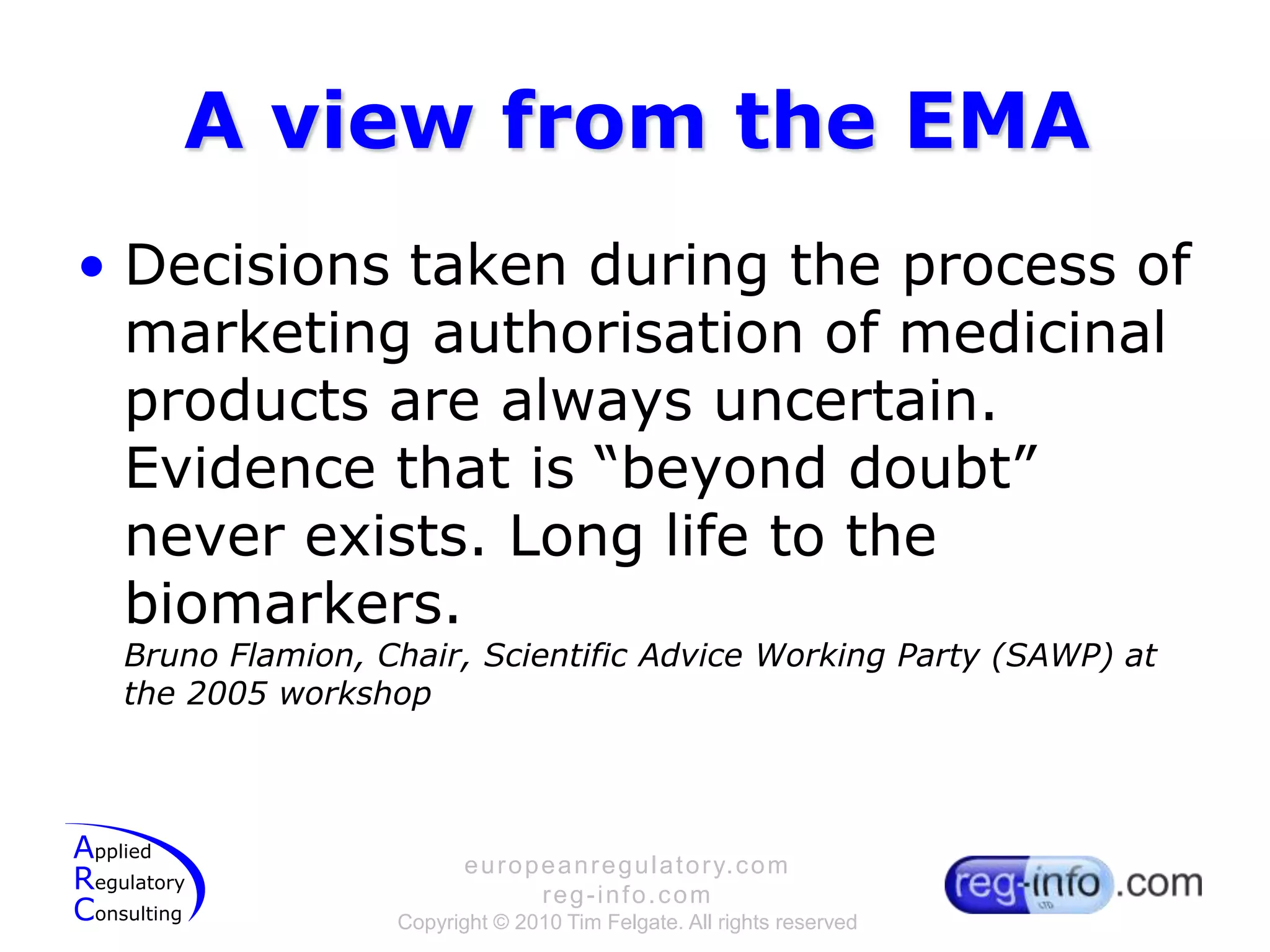 A view from the EMADecisions taken during the process of marketing authorisation of medicinal products are always uncertain. Evidence that is “beyond doubt” never exists. Long life to the biomarkers.Bruno Flamion, Chair, Scientific Advice Working Party (SAWP) at the 2005 workshop