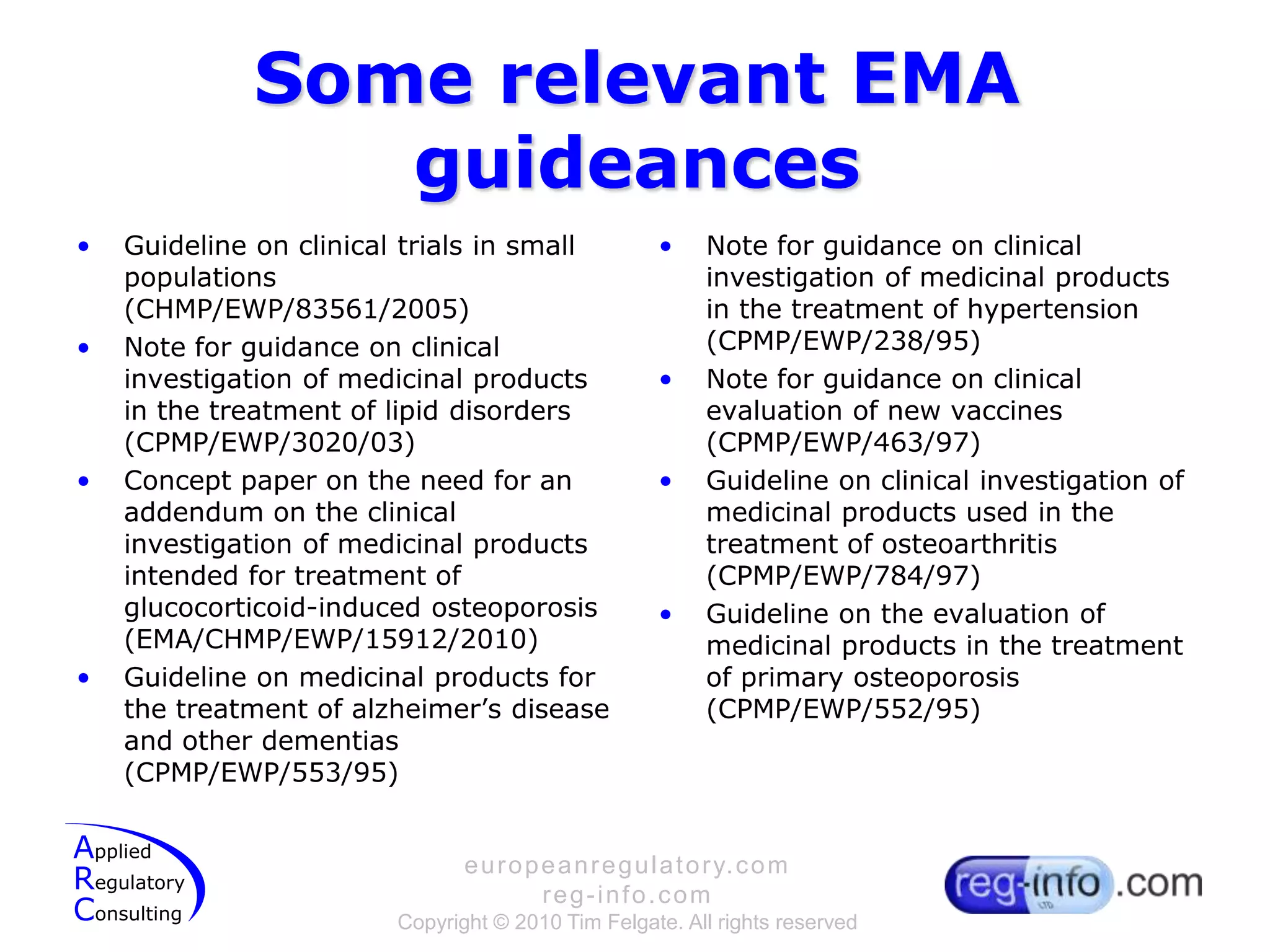 Some relevant EMA guideancesGuideline on clinical trials in small populations (CHMP/EWP/83561/2005)Note for guidance on clinical investigation of medicinal products in the treatment of lipid disorders (CPMP/EWP/3020/03)Concept paper on the need for an addendum on the clinical investigation of medicinal products intended for treatment of glucocorticoid-induced osteoporosis (EMA/CHMP/EWP/15912/2010)Guideline on medicinal products for the treatment of alzheimer’s disease and other dementias (CPMP/EWP/553/95)Note for guidance on clinical investigation of medicinal products in the treatment of hypertension (CPMP/EWP/238/95)Note for guidance on clinical evaluation of new vaccines (CPMP/EWP/463/97)Guideline on clinical investigation of medicinal products used in the treatment of osteoarthritis (CPMP/EWP/784/97)Guideline on the evaluation of medicinal products in the treatmentof primary osteoporosis (CPMP/EWP/552/95)