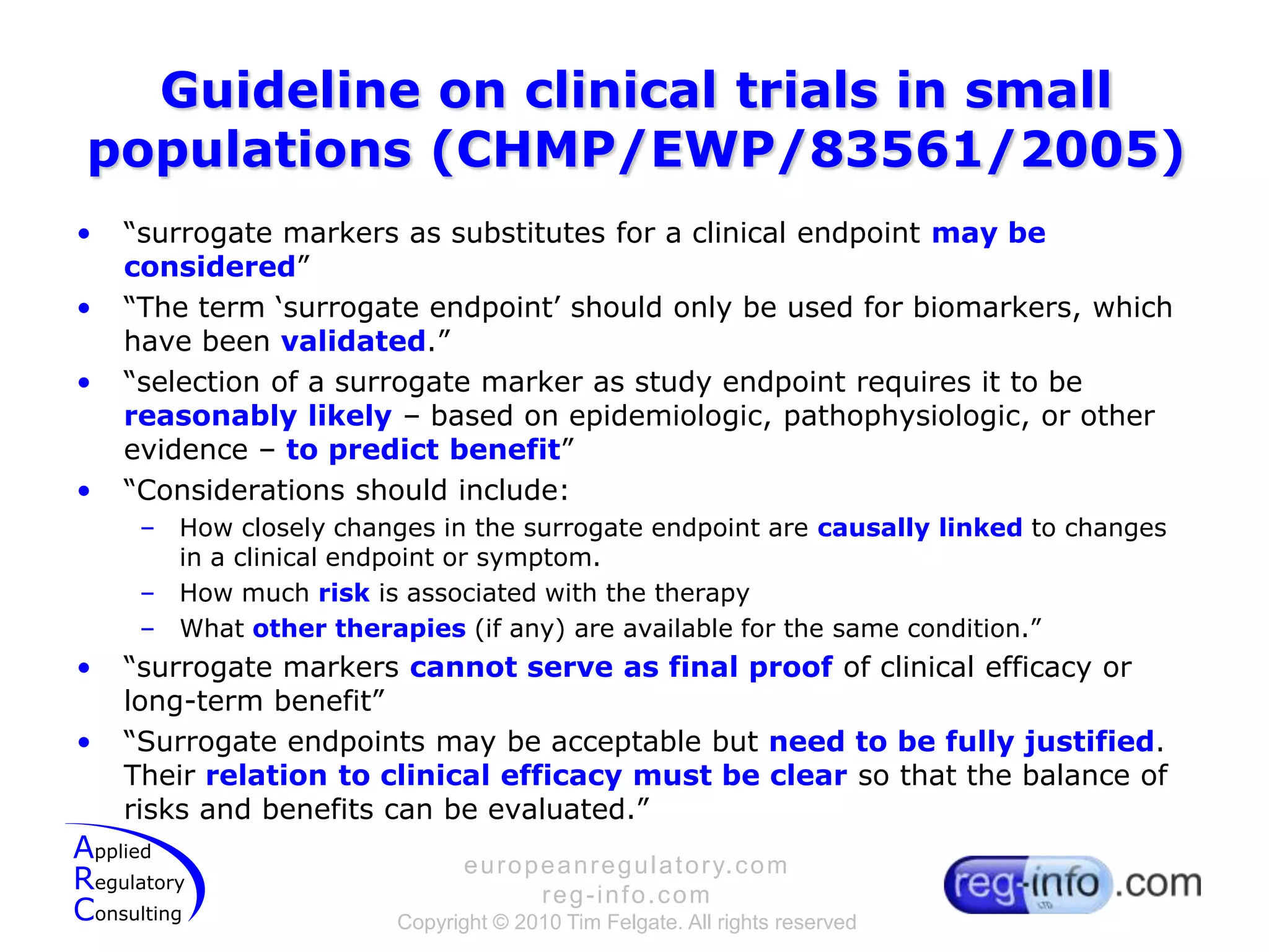 Guideline on clinical trials in small populations (CHMP/EWP/83561/2005)“surrogate markers as substitutes for a clinical endpoint may be considered”“The term ‘surrogate endpoint’ should only be used for biomarkers, which have been validated.”“selection of a surrogate marker as study endpoint requires it to be reasonably likely – based on epidemiologic, pathophysiologic, or other evidence – to predict benefit”“Considerations should include:How closely changes in the surrogate endpoint are causallylinked to changes in a clinical endpoint or symptom.How much risk is associated with the therapyWhat other therapies (if any) are available for the same condition.”“surrogate markers cannot serve as final proof of clinical efficacy or long-term benefit”“Surrogate endpoints may be acceptable but need to be fully justified. Their relation to clinical efficacy must be clear so that the balance of risks and benefits can be evaluated.”