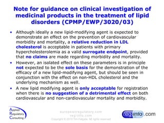 Note for guidance on clinical investigation of medicinal products in the treatment of lipid disorders (CPMP/EWP/3020/03)Although ideally a new lipid-modifying agent is expected to demonstrate an effect on the prevention of cardiovascular morbidity and mortality, a relative reduction in LDL cholesterol is acceptable in patients with primary hypercholesterolemia as a valid surrogate endpoint, provided that no claims are made regarding morbidity and mortality.However, an isolated effect on these parameters is in principle not expected to be the sole basis for the demonstration of the efficacy of a new lipid-modifying agent, but should be seen in conjunction with the effect on non-HDL cholesterol and the underlying mechanism as well.A new lipid modifying agent is only acceptable for registration when there is no suggestion of a detrimental effect on both cardiovascular and non-cardiovascular mortality and morbidity.