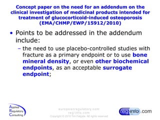 Concept paper on the need for an addendum on the clinical investigation of medicinal products intended for treatment of glucocorticoid-induced osteoporosis (EMA/CHMP/EWP/15912/2010)Points to be addressed in the addendum include:the need to use placebo-controlled studies with fracture as a primary endpoint or to use bone mineral density, or even other biochemical endpoints, as an acceptable surrogate endpoint;