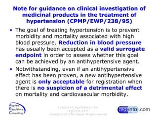 Note for guidance on clinical investigation of medicinal products in the treatment of hypertension (CPMP/EWP/238/95)The goal of treating hypertension is to prevent morbidity and mortality associated with high blood pressure. Reduction in blood pressure has usually been accepted as a valid surrogate endpoint in order to assess whether this goal can be achieved by an antihypertensive agent.Notwithstanding, even if an antihypertensive effect has been proven, a new antihypertensive agent is only acceptable for registration when there is no suspicion of a detrimental effect on mortality and cardiovascular morbidity.