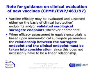 Note for guidance on clinical evaluation of new vaccines (CPMP/EWP/463/97)Vaccine efficacy may be evaluated and assessed either on the basis of clinical (protection) endpoints and/or validated serological surrogate endpoints whenever appropriate.When efficacy assessment in equivalence trials is based upon immunological surrogate parameters the relationship between the surrogate endpoint and the clinical endpoint must be taken into consideration, since this does not necessarily have to be a linear relationship.