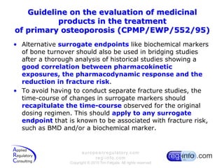 Guideline on the evaluation of medicinal products in the treatmentof primary osteoporosis (CPMP/EWP/552/95)Alternative surrogate endpoints like biochemical markers of bone turnover should also be used in bridging studies after a thorough analysis of historical studies showing a good correlation between pharmacokinetic exposures, the pharmacodynamic response and the reduction in fracture risk.To avoid having to conduct separate fracture studies, the time-course of changes in surrogate markers should recapitulate the time-course observed for the original dosing regimen. This should apply to any surrogate endpoint that is known to be associated with fracture risk, such as BMD and/or a biochemical marker.
