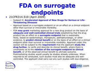 FDA on surrogate endpoints21CFR314.510 (April 2009)Subpart H: Accelerated Approval of New Drugs for Serious or Life-Threatening IllnessesApproval based on a surrogate endpoint or on an effect on a clinical endpoint other than survival or irreversible morbidity.FDA may grant marketing approval for a new drug product on the basis of adequate and well-controlled clinical trials establishing that the drug product has an effect on a surrogate endpoint that is reasonably likely, based on epidemiologic, therapeutic, pathophysiologic, or other evidence, to predict clinical benefit or on the basis of an effect on a clinical endpoint other than survival or irreversible morbidity. Approval under this section will be subject to the requirement that the applicant study the drug further, to verify and describe its clinical benefit, where there is uncertainty as to the relation of the surrogate endpoint to clinical benefit, or of the observed clinical benefit to ultimate outcome. Postmarketing studies would usually be studies already underway. When required to be conducted, such studies must also be adequate and well-controlled. The applicant shall carry out any such studies with due diligence.