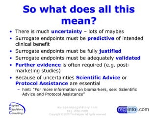 So what does all this mean?There is much uncertainty – lots of maybesSurrogate endpoints must be predictive of intended clinical benefitSurrogate endpoints must be fully justifiedSurrogate endpoints must be adequately validatedFurther evidence is often required (e.g. post-marketing studies)Because of uncertainties Scientific Advice or Protocol Assistance are essentialhint: “For more information on biomarkers, see: Scientific Advice and Protocol Assistance”