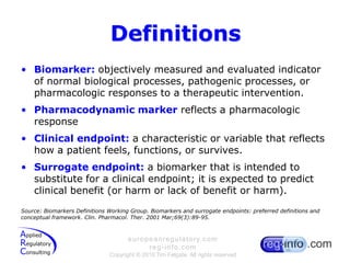 DefinitionsBiomarker: objectively measured and evaluated indicator of normal biological processes, pathogenic processes, or pharmacologic responses to a therapeutic intervention.Pharmacodynamic marker reflects a pharmacologic responseClinical endpoint: a characteristic or variable that reflects how a patient feels, functions, or survives.Surrogate endpoint: a biomarker that is intended to substitute for a clinical endpoint; it is expected to predict clinical benefit (or harm or lack of benefit or harm).Source: Biomarkers Definitions Working Group. Biomarkers and surrogate endpoints: preferred definitions and conceptual framework. Clin. Pharmacol. Ther. 2001 Mar;69(3):89-95. 