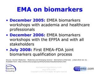 EMA on biomarkersDecember 2005: EMEA biomarkers workshops with academia and healthcare professionalsDecember 2006: EMEA biomarkers workshops with the EFPIA and with all stakeholders July 2008: First EMEA-FDA joint biomarkers qualification processSource: Human Medicines - Medicines and Emerging Science - Biomarkers [Internet].  [cited 2010 Jun 3]; Available from: http://www.ema.europa.eu/htms/human/mes/biomarkers.htm