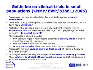 Guideline on clinical trials in small populations (CHMP/EWP/83561/2005)“surrogate markers as substitutes for a clinical endpoint may be considered”“The term ‘surrogate endpoint’ should only be used for biomarkers, which have been validated.”“selection of a surrogate marker as study endpoint requires it to be reasonably likely – based on epidemiologic, pathophysiologic, or other evidence – to predict benefit”“Considerations should include:How closely changes in the surrogate endpoint are causallylinked to changes in a clinical endpoint or symptom.How much risk is associated with the therapyWhat other therapies (if any) are available for the same condition.”“surrogate markers cannot serve as final proof of clinical efficacy or long-term benefit”“Surrogate endpoints may be acceptable but need to be fully justified. Their relation to clinical efficacy must be clear so that the balance of risks and benefits can be evaluated.”