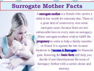 Surrogate Mother Facts
A surrogate mother is a female who carries a
child in her womb for someone else. There is
a great deal of controversy over some
surrogate cases, because there are not
enforceable laws in every state on surrogacy.
Many surrogate mothers wish to fulfill the
pregnancy in order to help a family member
or friend. It is against the law in most
locations to Become A Surrogate for financial
gain. Knowing the basic facts will help you
decide if you should pursue the issue of
surrogacy further with a carrier, donor and
attorney.
 