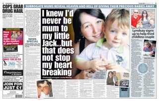48       Sunday Mail September 11, 2011                                                                                                                                                                                                                                                                                                                                                                                Sunday Mail September 11, 2011                  49



COPS GRAB                                                            SURROGATE MUMS REVEAL HEAVEN A
                                                                                                  AND HELL OF GIVING THEIR PRECIOUS BABIES AWAY




                                                                                                                                                                                                                                                                                                                                                                               PICTURE: PHIL DYE
DRUG HAUL
                                                                                                                       I knew I’d
                                                                     There can be few things more
                                                                    selfless than carrying a baby for
                                                                    nine months for a couple unable
HEROIN with a street             campaign to crack down on            to have children of their own.
value of around                  ser iou s orga n ised cr i me           Surrogacy is often the last
£10 0,0 0 0 has been             groups.
                                    The blitz targets the north-    resort for those yearning to start
seized at a railway
                                 east’s roads, railways and ferry   a family. A woman, or surrogate,




                                                                                                                       never be
station.                         terminals.
   Grampian Police said the                                            carries a baby for the couple
class A drug was recovered at       Detective Inspector Alex
                                 Dowall said: “This significant      using an egg transplanted into
Aberdeen station yesterday.
   A 37-year-old man from        seizure of class A controlled        her womb, or one of her own.
Liverpool will appear at the     drugs was destined for our            Surrogacy is not illegal in the
city’s sheriff court on Monday   streets.
in connection with the haul.        “We will continue to target          UK but it is an offence to
   The seizure, which involved   organised crime groups from            advertise as a surrogate or




                                                                                                                       mum to
members of the force’s major     outwith the area who traffic          broker an arrangement. It is
investigation team, was made     controlled drugs into the
as part of Operation Shield, a   Grampian region.”                   also a crime to take money for
                                                                     carrying someone else’s baby                                                                                                                                                                                                                                                                                                   Family: Lyndsay with Alan and children Olivia and Thomas
                                                                       although surrogates can be
                                                                       paid reasonable expenses.
                                                                      Here, KAREN BALE speaks to
                                                                     two women with very different
                                                                                                                                                                                                                                                                                                                                                                                                    Lyndsay signs
                                                                                                                                                                                                                                                                                                                                                                                                    up to help third
                                                                                                                       my little
                                                                    stories to tell about the pleasure
                                                                        – and perils – of becoming
                                                                             a surrogate mum.
                                                                                                                                                                                                                                                                                                                                                                                                    childless couple
                                                                          NEWS                                                                                                                                                                                                                                                                                                                     BY the time Lyndsay




                                                                                                                       Jack..but
                                                                                                                                                                                                                                                                                                                                                                                                   Matthews is 30, she will have

                                                                         SPECIAL                                                                                                                                                                                                                                                                                                                   had five babies – but only two
                                                                                                                                                                                                                                                                                                                                                                                                   are her own.
                                                                                                                                                                                                                                                                                                                                                                                                      At the age of 23, she
                                                                    LOUISE MURRAY feels only                                                                                                                                                                                                                                                                                                       decided to become a
                                                                    heartbreak when she looks at                                                                                                                                                                                                                                                                                                   surrogate mum.
                                                                                                                                                                                                                                                                                                                                                                                                      She gave birth to Tom
                                                                    photos of her little baby                                                                                                                                                                                                                                                                                                      in August last year for a
                                                                    boy Jack.                                                                                                                                                                                                                                                                                                                      couple who had tried for a




                                                                                                                       that does
                                                                       Her eyes well up with tears when she                                                                                                                                                                                                                                                                                        child for 12 years.
                                                                    remembers carrying him and how much she                                                                                                                                                                                                                                                                                           The woman, after seven
                                                                    loved him during her pregnancy.                                                                                                                                                                                                                                                                                                failed courses of IVF, had
                                                                       But now she aches for the baby she had to                                                                                                                                                                                                                                                                                   been diagnosed with breast
                                                                    give away.                                                                                                                                                                                                                                                                                                                     cancer.
                                                                       For Louise was a surrogate mum and                                                                                                                                                                                                                                                                                             Now, at 25, Lyndsay’s
                                                                    handed him over to his new parents when he                                                                                                                                                                                                                                                                                     planning to embark on her
                                                                    was just a day old. Now, she might never see                                                                                                                                                                                                                                                                                   second surrogate journey.
                                                                    him again.                                                                                                                                                                                                                                                                                                                        And she’s already signed




                                                                                                                       not stop
                                                                       Grief-stricken Louise barely talks to her                                                                                                                                                                                                                                                                                   up for her third.
                                                                    baby’s parents and has seen Jack just twice                                                                                                                                                                                                                                                                                       Kind-hearted Lyndsay
                                                                    since he was born seven months ago.                                                                                                                                                                                                                                                                                            said: “I knew, at 23, I was
                                                                       She said: “I’m still grieving for my baby.                                                                                                                                                                                                                                                                                  done with having children        Happy arrival: Olivia with
                                                                    I felt like nobody cared for this tiny person                                                                                                                                                                                                                                                                                  for myself. But I knew I had a   Joy and newborn baby Tom
                                                                    growing inside me, except for me.                                                                                                                                                                                                                                                                                              good 20 child-bearing years
                                                                       “For a good month before he was born, I                                                                                                                                                                                                                                                                                     left and I was young and         before finding Joy and Dev
                                                                    considered not handing him over to them.                                                                                                                                                                                                                                                                                       healthy. It seemed a waste to    Sutton Ward. She said: “Joy
                                                                                                                                                                                                                                                                                                                                                                                                                                    had just been diagnosed with




                                                                                                                       my heart
                                                                       “I only did because I told them I would, and                                                                                                                                                                                                                                                                                not help other women.
                                                                    I kept my word. I was morally obliged.”                                                                                                                                                                                                                                                                                           “I think deep down I          aggressive breast cancer.
                                                                       It’s a sobering story of how surrogacy can                                                                                                                                                                                                                                                                                  always wanted to be a                      “She had had a
                                                                                                                                                                                                                                                                                                                                                                                                                                               mastectomy but
                                                                    cause huge pain for those involved.
                                                                       Louise, 29, who has a little boy Sam, gave
                                                                                                                                                                                                                                                                                                                                                                                                   surrogate. I’d seen
                                                                                                                                                                                                                                                                                                                                                                                                   so many people
                                                                                                                                                                                                                                                                                                                                                                                                                               ‘So               refused chemo
                                                                    birth to Jack for a Renfrewshire couple.                                                                                                                                                                                                                                                                                       struggle to have           many                until she could
                                                                                                                                                                                                                                                                                                                                                                                                                                                   get her eggs
                                                                       They had tried for 12 years to have their own                                                                                                                                                                                                                                                                               babies, so it
                                                                    baby and gave her £1250 in expenses for the                                                                                                                                                                                                                                                                                    seemed natural         struggle ..              harvested. Joy
                                                                                                                                                                                                                                                                                                                                                                                                                                                    had tried seven
                                                                    child they had longed for.                                                                                                                                                                                                                                                                                                     to help.”              it seemed



                                                                                                                       breaking
                                                                       She had hoped her surrogacy journey would                                                                                                                                                                                                                                                                                      Call centre                                   rounds of IVF to
                                                                    be heart-warming and rewarding. Instead,                                                                                                                                                                                                                                                                                       worker Lyndsay,        natural to               try to get
                                                                    she has been left on anti-depressants and
                                                                    struggling to overcome her grief.
                                                                                                                                                                                                                                                                           ‘The                                                                                                                    of Glasgow, fell
                                                                                                                                                                                                                                                                                                                                                                                                   pregnant with her          help’
                                                                                                                                                                                                                                                                                                                                                                                                                                                   pregnant.
                                                                                                                                                                                                                                                                                                                                                                                                                                                     “She carried
                                                                       Louise said sadly: “I’ve accepted now I
                                                                    won’t be part of Jack’s life and I might never
                                                                                                                                                                                                                                                                        moment                                                                                  Heartach
                                                                                                                                                                                                                                                                                                                                                               Louise with e:
                                                                                                                                                                                                                                                                                                                                                                                                   first child, Thomas
                                                                                                                                                                                                                                                                                                                                                                                                   Jack, when she was 19.
                                                                                                                                                                                                                                                                                                                                                                                                                                                twins for six weeks
                                                                                                                                                                                                                                                                                                                                                                                                                                             before she lost them –
                                                                    see him again. What’s so sad is my little boy
                                                                    Sam asks where the baby’s gone.”
                                                                                                                                                                                                                                                                      after I gave                                                                             son Sam, m her
                                                                                                                                                                                                                                                                                                                                                              photo. Inset,ain
                                                                                                                                                                                                                                                                                                                                                                                                   Daughter Olivia was born less
                                                                                                                                                                                                                                                                                                                                                                                                   than two years later.
                                                                                                                                                                                                                                                                                                                                                                                                                                        she just needed a break.”
                                                                                                                                                                                                                                                                                                                                                                                                                                       Joy, 36, and Dev, 52,
                                                                       She decided to become a surrogate after a                                                                                                                                                      birth was                                                                                pair with Ja the
                                                                                                                                                                                                                                                                                                                                                                           ck
                                                                                                                                                                                                                                                                                                                                                                                                      Lyndsay knew her family       immediately invited her to
                                                                                                                                                                                                                                                                                                                                                                                                                                    their Swansea home to chat.
                                                                    close friend helped her fall pregnant.
                                                                       Louise, who is gay, knew she couldn’t have
                                                                    children naturally with her long-term partner
                                                                                                                       – Shattered surrogate Louise Murray                                                                                                          the hardest’
                                                                                                                                                                                                                                                                                                                                                                                                   with her partner Alan, 27, was
                                                                                                                                                                                                                                                                                                                                                                                                   complete. She said: “I admit        Lyndsay said: “We just
                                                                                                                                                                                                                                                                                                                                                                                                                                    clicked. We signed a
                                                                                                                                                                                                                                                                                                                                                                                                   I had my kids awfully young.
                                                                    and was over the moon when a                                                                                                                                                                                                                                                                                                   Alan and I just decided it had   gentlemen’s agreement – I
                                                                    pa l a g reed to donate h is                                   them and agreed to be a surrogate. She   your own baby. When you know you          She explained: “They would say, ‘We        was screaming at them, ‘Don’t give                                                                                                happened for a reason.           would carry their baby and
                                                                    sperm.                                                         admitted: “I jumped in feet first.”      are getting a baby at the end that you    can’t wait till the baby is here’ but to   him to me, give him to his mum’.                                                                                                     “We were supposed to          they would support me
                                                                       She fell pregnant with Sam in                                  Although a surrogacy contract is      will love forever, the love carries you   me the baby was already here.              But his cord was short, so they had to                                                                                            grow up a wee bit earlier than   through the pregnancy, the
                                                                    November 2008 and began to                                     not legally binding in the UK, Louise,   through the difficult times.”                “I tried to tell them but they didn’t   put him on my stomach for a full five                                                                                             everybody else.”                 way my partner would if the
                                                                    look into su r rogac y wh i le                                 of Greenock, Renfrewshire, and the          Louise estimates she saw the           understand.                                minutes.                                                                                                                             But as her kids got older,    baby was my own.”
                                                                    carrying him.                                                  couple signed surrogacy papers.          couple 10 or 11 times throughout her         “I think after 12 years of trying for      “It was such a horrible, painful thing                                                                                         Lyndsay began to think of           Medics collected 17 of Joy’s
                                                                       Overwhelmed with gratitude                                     A f ter starting the DI Y             pregnancy.                                a baby they were just blinded by the       for me to go through emotionally.”                                                                                                the women who had tried for      eggs. They were fertilised and
                                                                    for her friend’s help, she was                                 insemination process, Louise fell           At 34 weeks, she was booked in for     excitement.”                                  Louise then had to spend 12 hours                                                                                              years to fall pregnant.          the best embryos implanted in
                                                                    desperate to help somebody                                     pregnant at the third attempt.           a growth scan, because baby Jack was         Two weeks before the baby was           with Jack. As her biological son, he        handed Jack over to the couple. She                                                      She said: “When I             Lyndsay.
                                                                    else.                                                             She says she did not see the couple   small for his gestation.                  due, Louise contacted the couple –         couldn’t leave hospital without her.        explained: “Jack is their baby and I                                                  announced I was going to be         She says she never had any
                                                                       She said: “I’m a big believer in
                                                                    karma and I believe if someone
                                                                                                                                    again until the 12-week scan.
                                                                                                                                       Lou ise added: “I had a bad
                                                                                                                                                                               And Louise began to worry about
                                                                                                                                                                            the tiny baby growing inside her.
                                                                                                                                                                                                                      and warned them she was considering
                                                                                                                                                                                                                      keeping him.
                                                                                                                                                                                                                                                                    Louise said: “He was sleeping in a
                                                                                                                                                                                                                                                                 cot at the bottom of my bed, I tried to
                                                                                                                                                                                                                                                                                                             don’t have feelings for him.
                                                                                                                                                                                                                                                                                                                “What I miss is the baby I wish I
                                                                                                                                                                                                                                                                                                                                                         HELP AND                                  a surrogate mum, Alan said to
                                                                                                                                                                                                                                                                                                                                                                                                   me, ‘About time, I wondered
                                                                                                                                                                                                                                                                                                                                                                                                                                    concerns about handing over
                                                                                                                                                                                                                                                                                                                                                                                                                                    her baby to Joy.
                                                                    does a good deed for you, you
                                                                    should carry it forward.”
                                                                                                                                    pregnancy. My stomach muscles
                                                                                                                                     separated and I had this giant bulge
                                                                                                                                                                               She said: “I phoned the couple and
                                                                                                                                                                            asked them to come with me.
                                                                                                                                                                                                                         She said: “I didn’t feel like a
                                                                                                                                                                                                                      surrogate. I felt like I was giving
                                                                                                                                                                                                                                                                 pretend he wasn’t there.
                                                                                                                                                                                                                                                                    “At one point, he was moving around
                                                                                                                                                                                                                                                                                                             could have had.”
                                                                                                                                                                                                                                                                                                                But, amazingly, Louise still believes
                                                                                                                                                                                                                                                                                                                                                          ADVICE                                   when you were going to get
                                                                                                                                                                                                                                                                                                                                                                                                   round to it’.”
                                                                                                                                                                                                                                                                                                                                                                                                                                       Lyndsay explained: “The
                                                                                                                                                                                                                                                                                                                                                                                                                                    baby wasn’t biologically
                                                                                                                                                                                                                      away my own baby.”                         and his blanket came lose. He managed                                                   To find out more                                                           mine. I cared for this little
                                                                       Sam was just five months old                                  where the tissue in my abdomen            “I was disappointed with their                                                                                                in surrogacy – and plans to try to help                                                  Lyndsay, who’d moved to
                                                                                                                                                                            response because they did not seem           On March 5 this year, Louise gave       to get half his wee face under it.          another infertile couple.                    information on                                                            baby growing inside me, but I
                                                                    when a friend told her she knew a                                 kept popping out.                                                                                                                                                                                                                                            Bridgend, Wales, to be near
                                                                    couple who had been trying for years                                “I had constant bleeds, then I      to see that I was struggling. They were   birth to Jack just two days early.            “I went over, tucked him back in            She said: “If I’d found a couple who    surrogacy, visit the                                                        didn’t love him.
                                                                                                                                                                                                                                                                                                                                                                                                   her mum, joined the Child-
                                                                    to have a baby.                                                   developed pelvic pain, which          blind to what I was going through.”          She said: “The moment after I gave      and put him where he was safe.              were right for me, I would have been       website of agency                          lessness Overcome Through           “That sounds really cold
                                                                       Before Louise knew it, she had met                              meant I was on crutches and a back      Louise had hoped they would            birth was the hardest.                        “It was such a motherly instinct, to     left in a better emotional state.            COTS on www.                             Surrogacy agency (COTS).         but, to me, I was doing a job. I
                                                                                                                                       brace and could barely walk.         support her during her pregnancy and         “The midwife brought the baby out       make sure he was OK.”                          “I would like to do it again but I       surrogacy.org.uk                             She read seven profiles       was babysitting Joy’s baby.”
                                                                    Bittersweet: Louise with Jack                                      That’s OK if you’re pregnant with    help her through the tough times.         and tried to hand him to me while I            Despite her reservations, Louise        would have to absolutely sure.”
 