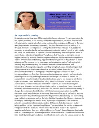 Surrogate role in nursing
Reply to this post with at least 250 words in APA format, minimum 2 references within the
last 5 years published. In the nursing theory of Hildegard Peplau, the nurse plays various
roles, such as the stranger, teacher, resource, counsellor, surrogate, and leader. In the same
way, the patient encounters a stranger every day, and the nurse treats the patient as a
stranger. The nurse should provide a setting that fosters trust (Wasaya et al., 2021). The
nurse acts as a teacher by sharing knowledge concerning the patient’s needs or interests. In
this sense, the nurse serves as a patient’s resource by offering details the patient needs to
comprehend a situation or a problem. Therefore, in their capacity as surrogate, nurses
support patients by assisting them in comprehending and integrating the meaning of their
current circumstances and offering support and encouragement as they attempt to make
adjustments.The nurse serves as a surrogate and works as the patient’s advocate while
assisting the patient in defining the domains of reliance, interdependence, and
independence. Nursing is therapeutic, according to Peplau, because it is a healing art that
aids a patient who is ill or in need of medical attention (Jones & Beauvais, 2022). The
interaction between two or more people who share a purpose also makes it an
interpersonal process. Together, the nurse and patient develop maturity and expertise in
providing care. Leading by example, the nurse encourages the patient to assume full
accountability for achieving their treatment objectives. A nurse can also act as a technical
expert, consultant, tutor, social worker, safety agent, environment manager, mediator,
administrator, record watcher, and researcher. Therefore, the nurse should employ
interviewing strategies when speaking with the patient to investigate, comprehend, and
effectively address the underlying issue. Since the patient’s level of independence is likely to
change, the nurse must also be familiar with the various communication phases.The
resolution phase is the last stage of surrogacy. As a result of the nurse and patient working
together to meet the patient’s requirements, the professional relationship has ended. They
must end their relationship and cut the links that bind them together. However, this may be
challenging for both parties if there is still psychological dependence. The nurse and
patient’s connection are broken as the patient drifts away. Both develop more mature
beings and find a better emotional equilibrium. Thus, this is how the nursing procedure is
being evaluated. The nurse and patient assess the situation based on the objectives
specified and whether they were achieved. However, Peplau’s theory has some drawbacks,
such as a lack of emphasis on health promotion and maintenance, a lack of consideration for
intra-family dynamics, personal space considerations, and local social service resources, the
 