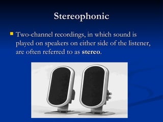Stereophonic Two-channel recordings, in which sound is played on speakers on either side of the listener, are often referred to as  stereo .  