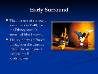 Early Surround The first use of surround sound was in 1940, for the Disney studio's animated film  Fantasia .  The sound was diffused throughout the cinema, initially by an engineer using some 54 loudspeakers.  