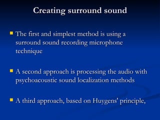 Creating surround sound The first and simplest method is using a surround sound recording microphone technique   A second approach is processing the audio with psychoacoustic sound localization methods   A third approach, based on Huygens' principle,   