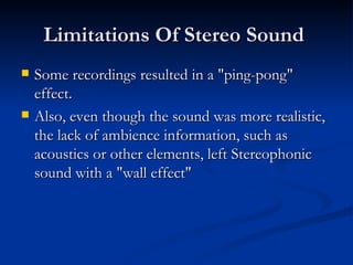 Limitations Of Stereo Sound  Some recordings resulted in a "ping-pong" effect. Also, even though the sound was more realistic, the lack of ambience information, such as acoustics or other elements, left Stereophonic sound with a "wall effect"  