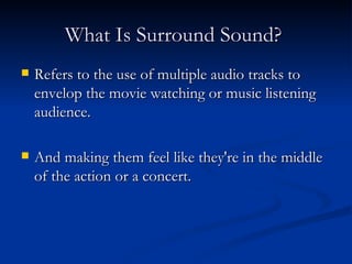 What Is Surround Sound?   Refers to the use of multiple audio tracks to envelop the movie watching or music listening audience. And making them feel like they're in the middle of the action or a concert. 
