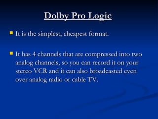 Dolby Pro Logic   It is the simplest, cheapest format.  It has 4 channels that are compressed into two analog channels, so you can record it on your stereo VCR and it can also broadcasted even over analog radio or cable TV.  