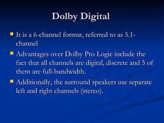 Dolby Digital  It is a 6-channel format, referred to as 5.1-channel  Advantages over Dolby Pro Logic include the fact that all channels are digital, discrete and 5 of them are full-bandwidth.  Additionally, the surround speakers use separate left and right channels (stereo).  