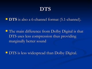 DTS  DTS  is also a 6-channel format (5.1-channel).  The main difference from Dolby Digital is that DTS uses less compression thus providing marginally better sound  DTS is less widespread than Dolby Digital.  