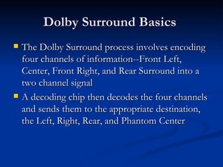 Dolby Surround Basics  The Dolby Surround process involves encoding four channels of information--Front Left, Center, Front Right, and Rear Surround into a two channel signal  A decoding chip then decodes the four channels and sends them to the appropriate destination, the Left, Right, Rear, and Phantom Center  
